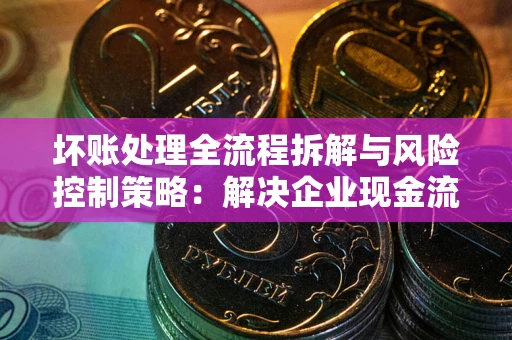 北京坏账处理全流程拆解与风险控制策略：解决企业现金流顽疾的实战指南